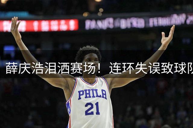 薛庆浩泪洒赛场！连环失误致球队惨败，前国脚怒斥